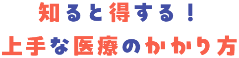 知ると得する！ 上手な医療のかかり方